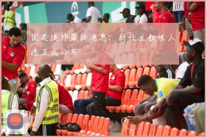 国足换帅最新消息：新任主教练人选正式公布