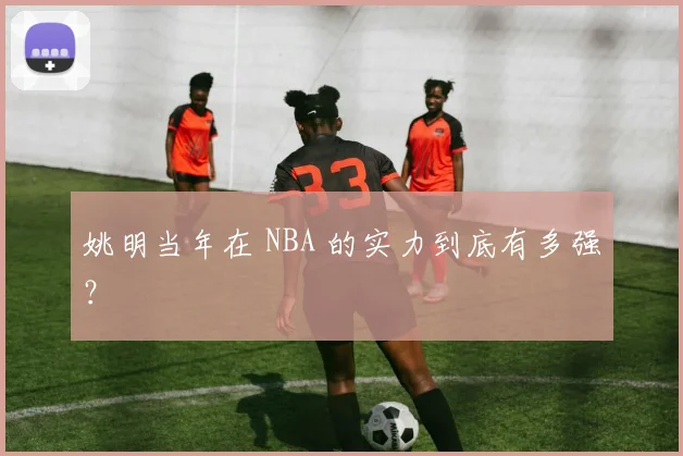 姚明当年在 NBA 的实力到底有多强?