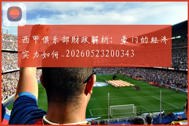 西甲俱乐部财政解析：豪门的经济实力如何_20260523200343