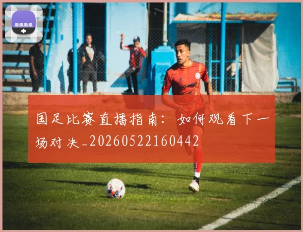 国足比赛直播指南：如何观看下一场对决_20260522160442