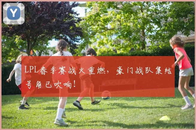 LPL春季赛战火重燃，豪门战队集结号角已吹响！