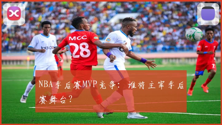 NBA季后赛MVP竞争：谁将主宰季后赛舞台？
