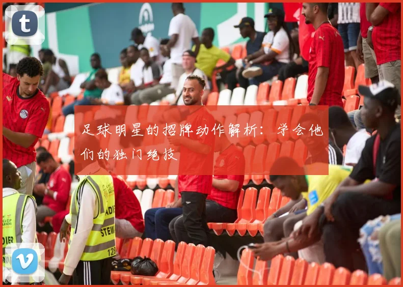 足球明星的招牌动作解析：学会他们的独门绝技