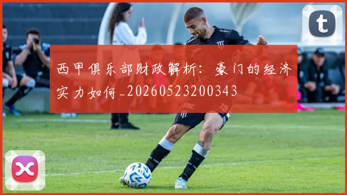 西甲俱乐部财政解析：豪门的经济实力如何_20260523200343